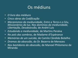 Os médiuns
• O livro dos médiuns
• Cinco obras da Codificação
• Mecanismos da mediunidade, Entre a Terra e o Céu,
Missionários da luz, Nos domínios da mediunidade,
Libertação, Desobsessão, de André Luis
• Estudando a mediunidade, de Martins Peralva
• No país das sombras, de Madame d’Espérance
• Memórias de um suicida, de Camilo Cândido Botelho
• Dramas da obsessão, do Dr. Bezerra de Menezes
• Nos bastidores da obsessão, de Manoel Philomeno de
Miranda
 