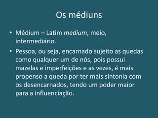 Os médiuns
• Médium – Latim medium, meio,
intermediário.
• Pessoa, ou seja, encarnado sujeito as quedas
como qualquer um de nós, pois possui
mazelas e imperfeições e as vezes, é mais
propenso a queda por ter mais sintonia com
os desencarnados, tendo um poder maior
para a influenciação.
 