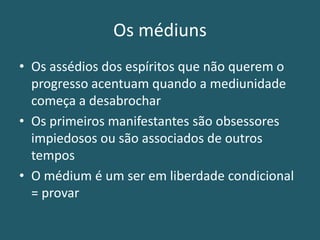 Os médiuns
• Os assédios dos espíritos que não querem o
progresso acentuam quando a mediunidade
começa a desabrochar
• Os primeiros manifestantes são obsessores
impiedosos ou são associados de outros
tempos
• O médium é um ser em liberdade condicional
= provar
 