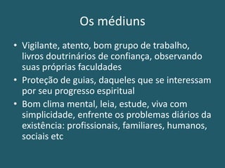 Os médiuns
• Vigilante, atento, bom grupo de trabalho,
livros doutrinários de confiança, observando
suas próprias faculdades
• Proteção de guias, daqueles que se interessam
por seu progresso espiritual
• Bom clima mental, leia, estude, viva com
simplicidade, enfrente os problemas diários da
existência: profissionais, familiares, humanos,
sociais etc
 