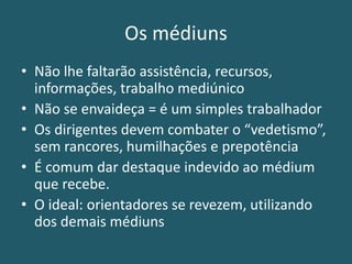 Os médiuns
• Não lhe faltarão assistência, recursos,
informações, trabalho mediúnico
• Não se envaideça = é um simples trabalhador
• Os dirigentes devem combater o “vedetismo”,
sem rancores, humilhações e prepotência
• É comum dar destaque indevido ao médium
que recebe.
• O ideal: orientadores se revezem, utilizando
dos demais médiuns
 