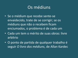Os médiuns
• Se o médium que recebe sente-se
envaidecido, trate de se corrigir; se os
médiuns que não o recebem ficam
enciumados, o problema é de cada um
• Cada um tem o mérito de suas obras: livre
arbítrio
• O ponto de partida de qualquer trabalho é
seguir O livro dos médiuns, de Allan Kardec
 