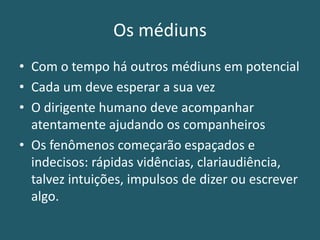 Os médiuns
• Com o tempo há outros médiuns em potencial
• Cada um deve esperar a sua vez
• O dirigente humano deve acompanhar
atentamente ajudando os companheiros
• Os fenômenos começarão espaçados e
indecisos: rápidas vidências, clariaudiência,
talvez intuições, impulsos de dizer ou escrever
algo.
 