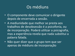 Os médiuns
• O componente deve comunicar o dirigente
depois de encerrada a sessão.
• A mediunidade que melhor se presta aos
trabalhos de desobsessão é a psicofonia, ou
de incorporação. Poderá utilizar a psicografia,
mas a experiência revela que nada substitui a
palavra falada.
• Não quer dizer que o grupo tem que ser
apenas de médiuns de incorporação
 