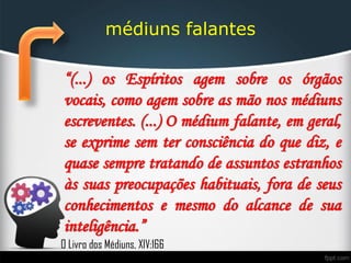 médiuns falantes
“(...) os Espíritos agem sobre os órgãos
vocais, como agem sobre as mão nos médiuns
escreventes. (...) O médium falante, em geral,
se exprime sem ter consciência do que diz, e
quase sempre tratando de assuntos estranhos
às suas preocupações habituais, fora de seus
conhecimentos e mesmo do alcance de sua
inteligência.”
O Livro dos Médiuns, XIV:166
 