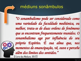 médiuns sonâmbulos
“O sonambulismo pode ser considerado como
uma variedade da faculdade mediúnica, ou
melhor, trata-se de duas ordens de fenômeno
que se encontram frequentemente reunidos. O
sonambulismo age por influência do seu
próprio Espírito. É sua alma que, nos
momentos de emancipação, vê, ouve e percebe
além dos limites dos sentidos.”
O Livro dos Médiuns, XIV:172
 