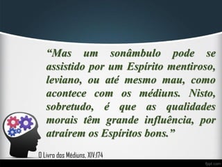 “Mas um sonâmbulo pode se
assistido por um Espírito mentiroso,
leviano, ou até mesmo mau, como
acontece com os médiuns. Nisto,
sobretudo, é que as qualidades
morais têm grande influência, por
atraírem os Espíritos bons.”
O Livro dos Médiuns, XIV:174
 