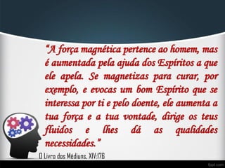 “A força magnética pertence ao homem, mas
é aumentada pela ajuda dos Espíritos a que
ele apela. Se magnetizas para curar, por
exemplo, e evocas um bom Espírito que se
interessa por ti e pelo doente, ele aumenta a
tua força e a tua vontade, dirige os teus
fluidos e lhes dá as qualidades
necessidades.”
O Livro dos Médiuns, XIV:176
 