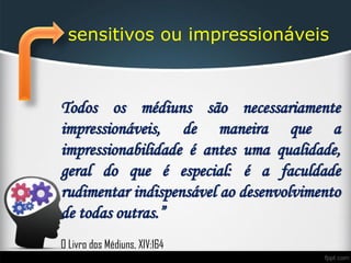 sensitivos ou impressionáveis
Todos os médiuns são necessariamente
impressionáveis, de maneira que a
impressionabilidade é antes uma qualidade,
geral do que é especial: é a faculdade
rudimentar indispensável ao desenvolvimento
de todas outras.”
O Livro dos Médiuns, XIV:164
 