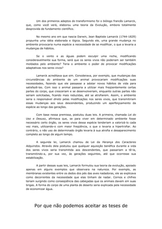 Um dos primeiros adeptos do transformismo foi o biólogo francês Lamarck,
que, como você verá, elaborou uma teoria da Evolução, embora totalmente
desprovida de fundamento científico.


        No mesmo ano em que nascia Darwin, Jean Baptiste Lamarck (1744-1829)
propunha uma idéia elaborada e lógica. Segundo ele, uma grande mudança no
ambiente provocaria numa espécie a necessidade de se modificar, o que a levaria a
mudanças de hábitos.


        Se   o   vento   e   as   águas   podem   esculpir   uma   rocha,   modificando
consideravelmente sua forma, será que os seres vivos não poderiam ser também
moldados pelo ambiente? Teria o ambiente o poder de provocar modificações
adaptativas nos seres vivos?


        Lamarck acreditava que sim. Considerava, por exemplo, que mudanças das
circunstâncias   do   ambiente    de   um   animal   provocariam   modificações   suas
necessidades, fazendo que ele passasse a adotar novos hábitos de vida para
satisfazê-las. Com isso o animal passaria a utilizar mais freqüentemente certas
partes do corpo, que cresceriam e se desenvolveriam, enquanto outras partes não
seriam solicitadas, ficando mais reduzidas, até se atrofiarem. Assim, o ambiente
seria o responsável direto pelas modificações nos seres vivos, que transmitiriam
essas mudanças aos seus descendentes, produzindo um aperfeiçoamento da
espécie ao longo das gerações.

        Com base nessa premissa, postulou duas leis. A primeira, chamada Lei do
Uso e Desuso, afirmava que, se para viver em determinado ambiente fosse
necessário certo órgão, os seres vivos dessa espécie tenderiam a valorizá-lo cada
vez mais, utilizando-o com maior freqüência, o que o levaria a hipertrofiar. Ao
contrário, o não uso de determinado órgão levaria à sua atrofia e desaparecimento
completo ao longo de algum tempo.


        A segunda lei, Lamarck chamou de Lei da Herança dos Caracteres
Adquiridos. Através dela postulou que qualquer aquisição benéfica durante a vida
dos seres vivos seria transmitida aos descendentes, que passariam a tê-la,
transmitindo-a, por sua vez, às gerações seguintes, até que ocorresse sua
estabilização.


        A partir dessas suas leis, Lamarck formulou sua teoria da evolução, apoiado
apenas em alguns exemplos que observara na natureza. Por exemplo, as
membranas existentes entre os dedos dos pés das aves nadadoras, ele as explicava
como decorrentes da necessidade que elas tinham de nadar. Cornos e chifres
teriam surgindo como conseqüência das cabeçadas que os animais davam em suas
brigas. A forma do corpo de uma planta de deserto seria explicada pela necessidade
de economizar água.




      Por que não podemos aceitar as teses de
 