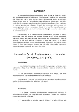 Lamarck?
       Na verdade não podemos simplesmente achar erradas as idéias de Lamarck
sem dizer exatamente o porquê do erro. É preciso saber criticá-las com argumentos
que evidenciam o erro nelas contido. Assim, pode-se dizer que a lei do uso e
desuso só será válida se a alteração que ela propõe estiver relacionada a alterações
em órgãos de natureza muscular e, ainda, alterações que não envolvam mudanças
no material genético do indivíduo. A cauda de um macaco sul-americano não
cresceu porque o animal manifestou o desejo de se prender aos galhos de uma
árvore. Tal mudança deveria envolver antes uma alteração nos genes encarregados
da confecção da cauda.


       Com relação à lei da transmissão das características adquiridas, é preciso
deixar bem claro que eventos que ocorrem durante a vida de um organismo,
alterando alguma sua característica, não podem ser transmissíveis à geração
seguinte. O que uma geração transmite à outra são genes. E os genes
transmissíveis já existem em um indivíduo desde o momento em que ele foi um
zigoto. E, fatos que ocorram durante sua vida não influenciarão exatamente
aqueles genes que ele deseja que sejam alterados.




  Lamarck e Darwin frente a frente: o tamanho
                      do pescoço das girafas
       Lamarckismo


       1 – As girafas ancestrais provavelmente tinham pescoços curtos que eram
submetidos a freqüentes distensões para capacitá-las a alcançar a folhagem das
árvores.


       2 – Os descendentes apresentavam pescoços mais longos, que eram
também esticados freqüentemente na procura de alimentos.


       3 – Finalmente o contínuo esticamento do pescoço deu origem às modernas
girafas. Os fatos conhecidos não sustentam esta teoria.




       Darwinismo


       1 – As girafas ancestrais provavelmente apresentavam pescoços de
comprimentos variáveis. As variações eram hereditárias (Darwin não conseguiu
explicar a origem das variações).


       2   –   Competição   e   seleção   natural   levaram   à   sobrevivência   dos
 