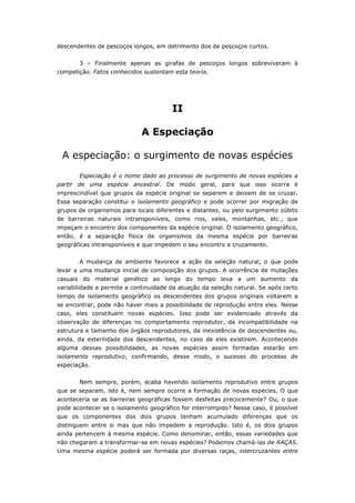 descendentes de pescoços longos, em detrimento dos de pescoços curtos.


       3 – Finalmente apenas as girafas de pescoços longos sobreviveram à
competição. Fatos conhecidos sustentam esta teoria.




                                       II

                             A Especiação

 A especiação: o surgimento de novas espécies
       Especiação é o nome dado ao processo de surgimento de novas espécies a
partir de uma espécie ancestral. De modo geral, para que isso ocorra é
imprescindível que grupos da espécie original se separem e deixem de se cruzar.
Essa separação constitui o isolamento geográfico e pode ocorrer por migração de
grupos de organismos para locais diferentes e distantes, ou pelo surgimento súbito
de barreiras naturais intransponíveis, como rios, vales, montanhas, etc., que
impeçam o encontro dos componentes da espécie original. O isolamento geográfico,
então, é a separação física de organismos da mesma espécie por barreiras
geográficas intransponíveis e que impedem o seu encontro e cruzamento.


       A mudança de ambiente favorece a ação da seleção natural, o que pode
levar a uma mudança inicial de composição dos grupos. A ocorrência de mutações
casuais do material genético ao longo do tempo leva a um aumento da
variabilidade e permite a continuidade da atuação da seleção natural. Se após certo
tempo de isolamento geográfico os descendentes dos grupos originais voltarem a
se encontrar, pode não haver mais a possibilidade de reprodução entre eles. Nesse
caso, eles constituem novas espécies. Isso pode ser evidenciado através da
observação de diferenças no comportamento reprodutor, da incompatibilidade na
estrutura e tamanho dos órgãos reprodutores, da inexistência de descendentes ou,
ainda, da esterilidade dos descendentes, no caso de eles existirem. Acontecendo
alguma dessas possibilidades, as novas espécies assim formadas estarão em
isolamento reprodutivo, confirmando, desse modo, o sucesso do processo de
especiação.


       Nem sempre, porém, acaba havendo isolamento reprodutivo entre grupos
que se separam, isto é, nem sempre ocorre a formação de novas espécies. O que
aconteceria se as barreiras geográficas fossem desfeitas precocemente? Ou, o que
pode acontecer se o isolamento geográfico for interrompido? Nesse caso, é possível
que os componentes dos dois grupos tenham acumulado diferenças que os
distinguem entre si mas que não impedem a reprodução. Isto é, os dois grupos
ainda pertencem à mesma espécie. Como denominar, então, essas variedades que
não chegaram a transformar-se em novas espécies? Podemos chamá-las de RAÇAS.
Uma mesma espécie poderá ser formada por diversas raças, intercruzantes entre
 