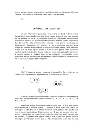 si, mas que apresentam características morfológicas distintas. Pense nas diferentes
raças de cães existentes atualmente e essa idéia ficará bem clara.


        (...)




                        Leitura: um caso real
       Um caso interessante que ilustra o que foi dito é o da rã norte-americana
Rana pipiens. A distribuição geográfica dessa espécie de animal ocorre do norte ao
sul da América do Norte. As diferentes populações apresentam características
morfológicas distintas. Só que dificilmente uma rã do Norte se acasala com uma do
Sul. Se isso for feito artificialmente, notar-se-á uma grande quantidade de
descendentes     defeituosos.   No   entanto,   se   os   cruzamentos   ocorrem   entre
populações vizinhas, a porcentagem de indivíduos normais será de 100%. Esse fato
mostra que em Rana pipiens ocorre o chamado fluxo gênico entre populações
vizinhas, desde o Norte até o Sul, de modo que todas essas populações pertencem
à mesma espécie. É provável que, se as populações intermediárias forem
eliminadas, as que se encontram em extremos opostos venham a constituir duas
novas espécies, incapazes de trocar genes.




       (...)


       (FCC) O esquema abaixo representa 4 populações. Os círculos que se
tangenciam correspondem a populações que se intercruzam na natureza.




       O número de espécies consideradas e o número de espécies que passaria a
existir se 1 desaparecesse são, respectivamente: a) 1 e 2, b) 1 e 3, c) 3 e 2, d) 3 e
3 ou e) 4 e 3?


       Através da análise do esquema, pode-se notar que I e II se intercruzam
então pertencem à mesma espécie. O mesmo se pode dizer com relação às
populações II e III. Embora III não se intercruze com I, pode-se dizer que III é da
mesma espécie que I, já que III se intercuza com II, que, por sua vez, intercruza-
se com I, pois ambas são intercruzantes. Com isso temos que, assim como foi feito
no esquema, há apenas uma espécie. Nota-se que há um fluxo gênico entre as
populações consideradas, mesmo que não haja contato entre todas elas. No caso
 