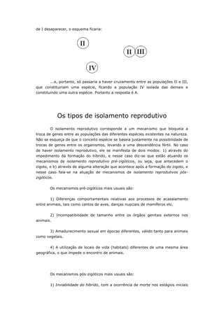 de I desaparecer, o esquema ficaria:




        ...e, portanto, só passaria a haver cruzamento entre as populações II e III,
que constituiriam uma espécie, ficando a população IV isolada das demais e
constituindo uma outra espécie. Portanto a resposta é A.




             Os tipos de isolamento reprodutivo
        O isolamento reprodutivo corresponde a um mecanismo que bloqueia a
troca de genes entre as populações das diferentes espécies existentes na natureza.
Não se esqueça de que o conceito espécie se baseia justamente na possibilidade de
trocas de genes entre os organismos, levando a uma descendência fértil. No caso
de haver isolamento reprodutivo, ele se manifesta de dois modos: 1) através do
impedimento da formação do híbrido, e nesse caso diz-se que estão atuando os
mecanismos de isolamento reprodutivo pré-zigóticos, ou seja, que antecedem o
zigoto, e b) através de alguma alteração que acontece após a formação do zigoto, e
nesse caso fala-se na atuação de mecanismos de isolamento reprodutivos pós-
zigóticos.

        Os mecanismos pré-zigóticos mais usuais são:


        1) Diferenças comportamentais relativas aos processos de acasalamento
entre animais, tais como cantos de aves, danças nupciais de mamíferos etc.


        2) Incompatibilidade de tamanho entre os órgãos genitais externos nos
animais.


        3) Amadurecimento sexual em épocas diferentes, válido tanto para animais
como vegetais.


        4) A utilização de locais de vida (habitats) diferentes de uma mesma área
geográfica, o que impede o encontro de animais.




        Os mecanismos pós-zigóticos mais usuais são:

        1) Inviabilidade do híbrido, com a ocorrência de morte nos estágios iniciais
 