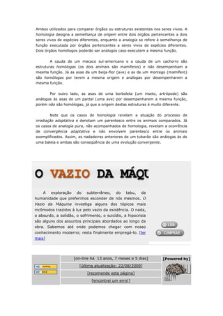 Ambos utilizados para comparar órgãos ou estruturas existentes nos seres vivos. A
homologia designa a semelhança de origem entre dois órgãos pertencentes a dois
seres vivos de espécies diferentes, enquanto a analogia se refere à semelhança de
função executada por órgãos pertencentes a seres vivos de espécies diferentes.
Dois órgãos homólogos poderão ser análogos caso executem a mesma função.


        A cauda de um macaco sul-americano e a cauda de um cachorro são
estruturas homólogas (os dois animais são mamíferos) e não desempenham a
mesma função. Já as asas de um beija-flor (ave) e as de um morcego (mamífero)
são homólogas por terem a mesma origem e análogas por desempenharem a
mesma função.


        Por outro lado, as asas de uma borboleta (um inseto, artrópode) são
análogas às asas de um pardal (uma ave) por desempenharem a mesma função,
porém não são homólogas, já que a origem destas estruturas é muito diferente.


        Note que os casos de homologia revelam a atuação do processo de
irradiação adaptativa e denotam um parentesco entre os animais comparados. Já
os casos de analogia pura, não acompanhados de homologia, revelam a ocorrência
de convergência adaptativa e não envolvem          parentesco entre os animais
exemplificados. Assim, as nadadeiras anteriores de um tubarão são análogas às de
uma baleia e ambas são conseqüência de uma evolução convergente.




    A   exploração    do    subterrâneo,   do    tabu,   da
humanidade que preferimos esconder de nós mesmos. O
Vazio da Máquina investiga alguns dos tópicos mais
incômodos trazidos à luz pelo vazio da existência. O nada,
o absurdo, a solidão, o sofrimento, o suicídio, a hipocrisia
são alguns dos assuntos principais abordados ao longo da
obra. Sabemos até onde podemos chegar com nosso
conhecimento moderno; resta finalmente empregá-lo. [ler
mais]




                     [on-line há 13 anos, 7 meses e 5 dias]        [Powered by]
                        [última atualização: 22/08/2009]
                            [recomende esta página]
                              [encontrei um erro!]
 