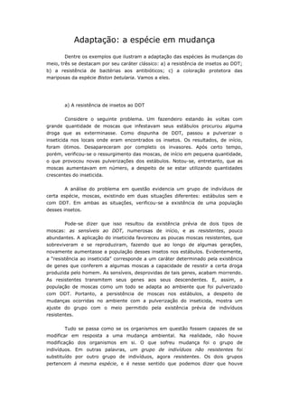 Adaptação: a espécie em mudança
        Dentre os exemplos que ilustram a adaptação das espécies às mudanças do
meio, três se destacam por seu caráter clássico: a) a resistência de insetos ao DDT;
b) a resistência de bactérias aos antibióticos; c) a coloração protetora das
mariposas da espécie Biston betularia. Vamos a eles.




        a) A resistência de insetos ao DDT


        Considere o seguinte problema. Um fazendeiro estando às voltas com
grande quantidade de moscas que infestavam seus estábulos procurou alguma
droga que as exterminasse. Como dispunha de DDT, passou a pulverizar o
inseticida nos locais onde eram encontrados os insetos. Os resultados, de início,
foram ótimos. Desapareceram por completo os invasores. Após certo tempo,
porém, verificou-se o ressurgimento das moscas, de início em pequena quantidade,
o que provocou novas pulverizações dos estábulos. Notou-se, entretanto, que as
moscas aumentavam em número, a despeito de se estar utilizando quantidades
crescentes do inseticida.


        A análise do problema em questão evidencia um grupo de indivíduos de
certa espécie, moscas, existindo em duas situações diferentes: estábulos sem e
com DDT. Em ambas as situações, verificou-se a existência de uma população
desses insetos.


        Pode-se dizer que isso resultou da existência prévia de dois tipos de
moscas: as sensíveis ao DDT, numerosas de início, e as resistentes, pouco
abundantes. A aplicação do inseticida favoreceu as poucas moscas resistentes, que
sobreviveram e se reproduziram, fazendo que ao longo de algumas gerações,
novamente aumentasse a população desses insetos nos estábulos. Evidentemente,
a “resistência ao inseticida” corresponde a um caráter determinado pela existência
de genes que conferem a algumas moscas a capacidade de resistir a certa droga
produzida pelo homem. As sensíveis, desprovidas de tais genes, acabam morrendo.
As resistentes transmitem seus genes aos seus descendentes. E, assim, a
população de moscas como um todo se adapta ao ambiente que foi pulverizado
com DDT. Portanto, a persistência de moscas nos estábulos, a despeito de
mudanças ocorridas no ambiente com a pulverização do inseticida, mostra um
ajuste do grupo com o meio permitido pela existência prévia de indivíduos
resistentes.


        Tudo se passa como se os organismos em questão fossem capazes de se
modificar em resposta a uma mudança ambiental. Na realidade, não houve
modificação dos organismos em si. O que sofreu mudança foi o grupo de
indivíduos. Em outras palavras, um grupo de indivíduos não resistentes foi
substituído por outro grupo de indivíduos, agora resistentes. Os dois grupos
pertencem à mesma espécie, e é nesse sentido que podemos dizer que houve
 
