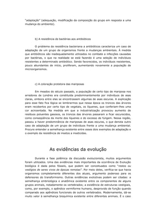 “adaptação” (adequação, modificação da composição do grupo em resposta a uma
mudança do ambiente).




       b) A resistência de bactérias aos antibióticos

       O problema da resistência bacteriana a antibióticos caracteriza um caso de
adaptação de um grupo de organismos frente a mudanças ambientais. À medida
que antibióticos são inadequadamente utilizados no combate a infecções causadas
por bactérias, o que na realidade se está fazendo é uma seleção de indivíduos
resistentes a determinado antibiótico. Sendo favorecidos, os indivíduos resistentes,
pouco abundantes de início, proliferam, aumentando novamente a população de
microorganismos.




       c) A coloração protetora das mariposas


       Em meados do século passado, a população de certo tipo de mariposa nos
arredores de Londres era constituída predominantemente por indivíduos de asas
claras, embora entre elas se encontrassem algumas de asas escuras. A explicação
para esse fato fica lógica se lembrarmos que nessa época os troncos das árvores
eram recobertos por certo tipo de vegetais, os líquenes, que conferiam-lhes uma
cor acinzentada. Na medida em que a industrialização provocou aumento de
resíduos poluentes gasosos, os troncos das árvores passaram a ficar escurecidos,
como conseqüência da morte dos líquenes e do excesso de fuligem. Nessa região,
passou a haver predominância de mariposas de asas escuras, o que denota outro
caso de adaptação de um grupo de indivíduos frente a uma mudança ambiental.
Procure entender a semelhança existente entre esses dois exemplos de adaptação e
o exemplo da resistência de insetos a inseticidas.




                   As evidências da evolução
       Durante a fase polêmica da discussão evolucionista, muitos argumentos
foram utilizados. Uma das evidências mais importantes da ocorrência de Evolução
biológica é dada pelos fósseis, que podem ser conceituados como “restos ou
vestígios de seres vivos de épocas remotas”. Por meio deles, verifica-se que havia
organismos completamente diferentes dos atuais, argumento poderoso para os
defensores do transformismo. Outras evidências evolutivas podem ser citadas: a
semelhança embriológica e anatômica existente entre os componentes de alguns
grupos animais, notadamente os vertebrados; a existência de estruturas vestigiais,
como, por exemplo, o apêndice vermiforme humano, desprovido de função quando
comparado aos apêndices funcionais de outros vertebrados. Modernamente, dá-se
muito valor à semelhança bioquímica existente entre diferentes animais. É o caso
 