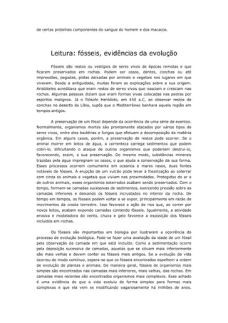 de certas proteínas componentes do sangue do homem e dos macacos.




       Leitura: fósseis, evidências da evolução
       Fósseis são restos ou vestígios de seres vivos de épocas remotas e que
ficaram preservados em rochas. Podem ser ossos, dentes, conchas ou até
impressões, pegadas, pistas deixadas por animais e vegetais nos lugares em que
viveram. Desde a antiguidade, muitas foram as explicações sobre a sua origem.
Aristóteles acreditava que eram restos de seres vivos que nasciam e cresciam nas
rochas. Algumas pessoas diziam que eram formas vivas colocadas nas pedras por
espíritos malignos. Já o filósofo Heródoto, em 450 a.C, ao observar restos de
conchas no deserto da Líbia, supôs que o Mediterrâneo banhara aquela região em
tempos antigos.


       A preservação de um fóssil depende da ocorrência de uma série de eventos.
Normalmente, organismos mortos são prontamente atacados por vários tipos de
seres vivos, entre eles bactérias e fungos que efetuam a decomposição da matéria
orgânica. Em alguns casos, porém, a preservação de restos pode ocorrer. Se o
animal morrer em leitos de água, a correnteza carrega sedimentos que podem
cobri-lo, dificultando o ataque de outros organismos que poderiam destruí-lo,
favorecendo, assim, a sua preservação. Do mesmo modo, substâncias minerais
trazidas pela água impregnam os ossos, o que ajuda a conservação da sua forma.
Esses processos ocorrem comumente em oceanos e mares rasos, duas fontes
notáveis de fósseis. A erupção de um vulcão pode levar à fossilização ao soterrar
com cinza os animais e vegetais que viviam nas proximidades. Protegidos do ar e
de outros animais, esses organismos soterrados acabam sendo preservados. Com o
tempo, formam-se camadas sucessivas de sedimentos, exercendo pressão sobre as
camadas inferiores e deixando os fósseis incrustados no interior da rocha. De
tempo em tempos, os fósseis podem voltar a se expor, principalmente em razão de
movimentos da crosta terrestre. Isso favorece a ação de rios que, ao correr por
novos leitos, acabam expondo camadas contendo fósseis. Igualmente, a atividade
erosiva e modeladora do vento, chuva e gelo favorece a exposição dos fósseis
incluídos em rochas.


       Os fósseis são importantes em biologia por ilustrarem a ocorrência do
processo de evolução biológica. Pode-se fazer uma avaliação da idade de um fóssil
pela observação da camada em que está incluído. Como a sedimentação ocorre
pela deposição sucessiva de camadas, aquelas que se situam mais inferiormente
são mais velhas e devem conter os fósseis mais antigos. Se a evolução da vida
ocorreu de modo contínuo, espera-se que os fósseis encontrados espelhem a ordem
de evolução de plantas e animais. De maneira geral, fósseis de organismos mais
simples são encontrados nas camadas mais inferiores, mais velhas, das rochas. Em
camadas mais recentes são encontrados organismos mais complexos. Esse achado
é uma evidência de que a vida evoluiu de forma simples para formas mais
complexas e que ela vem se modificando vagarosamente há milhões de anos.
 