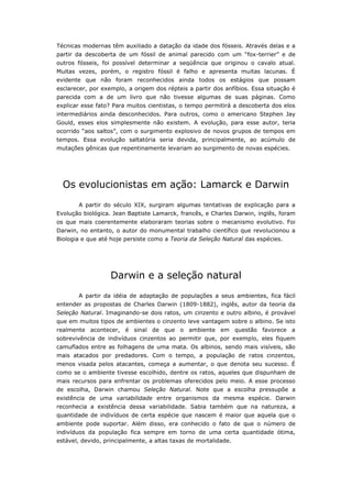 Técnicas modernas têm auxiliado a datação da idade dos fósseis. Através delas e a
partir da descoberta de um fóssil de animal parecido com um “fox-terrier” e de
outros fósseis, foi possível determinar a seqüência que originou o cavalo atual.
Muitas vezes, porém, o registro fóssil é falho e apresenta muitas lacunas. É
evidente que não foram reconhecidos ainda todos os estágios que possam
esclarecer, por exemplo, a origem dos répteis a partir dos anfíbios. Essa situação é
parecida com a de um livro que não tivesse algumas de suas páginas. Como
explicar esse fato? Para muitos cientistas, o tempo permitirá a descoberta dos elos
intermediários ainda desconhecidos. Para outros, como o americano Stephen Jay
Gould, esses elos simplesmente não existem. A evolução, para esse autor, teria
ocorrido “aos saltos”, com o surgimento explosivo de novos grupos de tempos em
tempos. Essa evolução saltatória seria devida, principalmente, ao acúmulo de
mutações gênicas que repentinamente levariam ao surgimento de novas espécies.




  Os evolucionistas em ação: Lamarck e Darwin
       A partir do século XIX, surgiram algumas tentativas de explicação para a
Evolução biológica. Jean Baptiste Lamarck, francês, e Charles Darwin, inglês, foram
os que mais coerentemente elaboraram teorias sobre o mecanismo evolutivo. Foi
Darwin, no entanto, o autor do monumental trabalho científico que revolucionou a
Biologia e que até hoje persiste como a Teoria da Seleção Natural das espécies.




                   Darwin e a seleção natural
       A partir da idéia de adaptação de populações a seus ambientes, fica fácil
entender as propostas de Charles Darwin (1809-1882), inglês, autor da teoria da
Seleção Natural. Imaginando-se dois ratos, um cinzento e outro albino, é provável
que em muitos tipos de ambientes o cinzento leve vantagem sobre o albino. Se isto
realmente acontecer, é sinal de que o ambiente em questão favorece a
sobrevivência de indivíduos cinzentos ao permitir que, por exemplo, eles fiquem
camuflados entre as folhagens de uma mata. Os albinos, sendo mais visíveis, são
mais atacados por predadores. Com o tempo, a população de ratos cinzentos,
menos visada pelos atacantes, começa a aumentar, o que denota seu sucesso. É
como se o ambiente tivesse escolhido, dentre os ratos, aqueles que dispunham de
mais recursos para enfrentar os problemas oferecidos pelo meio. A esse processo
de escolha, Darwin chamou Seleção Natural. Note que a escolha pressupõe a
existência de uma variabilidade entre organismos da mesma espécie. Darwin
reconhecia a existência dessa variabilidade. Sabia também que na natureza, a
quantidade de indivíduos de certa espécie que nascem é maior que aquela que o
ambiente pode suportar. Além disso, era conhecido o fato de que o número de
indivíduos da população fica sempre em torno de uma certa quantidade ótima,
estável, devido, principalmente, a altas taxas de mortalidade.
 