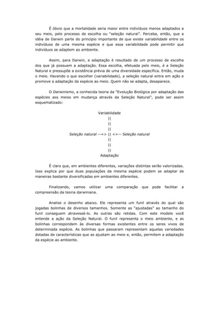 É óbvio que a mortalidade seria maior entre indivíduos menos adaptados a
seu meio, pelo processo de escolha ou “seleção natural”. Perceba, então, que a
idéia de Darwin parte do princípio importante de que existe variabilidade entre os
indivíduos de uma mesma espécie e que essa variabilidade pode permitir que
indivíduos se adaptem ao ambiente.


       Assim, para Darwin, a adaptação é resultado de um processo de escolha
dos que já possuem a adaptação. Essa escolha, efetuada pelo meio, é a Seleção
Natural e pressupõe a existência prévia de uma diversidade específica. Então, muda
o meio. Havendo o que escolher (variabilidade), a seleção natural entra em ação e
promove a adaptação da espécie ao meio. Quem não se adapta, desaparece.


       O Darwinismo, a conhecida teoria da “Evolução Biológica por adaptação das
espécies aos meios em mudança através da Seleção Natural”, pode ser assim
esquematizado:


                                    Variabilidade
                                          ||
                                          ||
                                          ||
                  Seleção natural --=> || <=-- Seleção natural
                                          ||
                                          ||
                                          ||
                                     Adaptação


       É claro que, em ambientes diferentes, variações distintas serão valorizadas.
Isso explica por que duas populações da mesma espécie podem se adaptar de
maneiras bastante diversificadas em ambientes diferentes.

       Finalizando,   vamos   utilizar   uma   comparação   que   pode   facilitar   a
compreensão da teoria darwiniana.


       Analise o desenho abaixo. Ele representa um funil através do qual são
jogadas bolinhas de diversos tamanhos. Somente as “ajustadas” ao tamanho do
funil conseguem atravessá-lo. As outras são retidas. Com este modelo você
entende a ação da Seleção Natural. O funil representa o meio ambiente, e as
bolinhas correspondem às diversas formas existentes entre os seres vivos de
determinada espécie. As bolinhas que passaram representam aquelas variedades
dotadas de características que as ajustam ao meio e, então, permitem a adaptação
da espécie ao ambiente.
 