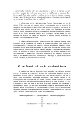 a variabilidade existente entre os descendentes de animais e plantas que cria
permite a seleção dos melhores, aprimorando e modificando as espécies. Se o
homem pode fazer essa escolha e modificar os rumos de uma espécie em pouco
tempo, o que não poderia fazer a natureza ao longo de milhões de anos e dispondo
de uma ampla variabilidade entre as espécies?


        c) a leitura de um livro do economista Thomas Malthus, que, em fins do
século XVIII, escreveu um tratado sobre a preocupação com o tamanho da
população humana, que crescia em progressão geométrica enquanto a produção de
alimentos pelo homem ocorria num ritmo menor, em progressão aritmética.
Haveria, assim, disputa por alimento, sobrevivendo apenas aqueles que tivessem
acesso a ele. Então, pensava Darwin, se a população humana passa por um
processo de seleção por causa do alimento, o mesmo deveria acontecer na
natureza com os demais seres vivos.


        d) Darwin conseguiu chegar a uma conclusão que o levou a elaborar a sua
conhecida teoria; faltava-lhe, no entanto, a coragem necessária para enfrentar o
sistema religioso e científico que, na época, era declaradamente antievolucionista.
O impulso que o fez publicar sua teoria foi uma carta enviada pelo biólogo Alfred
Russel Wallace, dizendo que em suas viagens chegara à conclusão de que deveria
haver um processo de seleção natural das espécies que as faria adaptar-se aos
seus ambientes. A partir disso, Darwin foi aconselhado por amigos a expor suas
idéias, e em 1859 foi publicado o polêmico livro “The origin of species by means of
natural selection”, que revolucionou a biologia.




        O que Darwin não sabia: neodarwinismo
        O trabalho de Darwin despertou muita atenção mas também suscitou
críticas. A principal era relativa à origem da variabilidade existente entre os
organismos de uma espécie. Darwin não teve recursos para entender por que os
seres   vivos   apresentam   diferenças   individuais.   Não   chegou   sequer   a   ter
conhecimento dos trabalhos que um monge chamado Mendel realizava, cruzando
plantas de ervilha. O problema só foi resolvido a partir do início do século XX, com
o advento da idéia de gene. E só então ficou fácil entender que mutações e
recombinação gênica são as duas importantes fontes de variabilidade entre as
espécies. Assim, o darwinismo foi complementado, surgindo o que os evolucionistas
modernos conhecem como Neodarwinismo ou Teoria Sintética da Evolução e que se
apóia nas idéias básicas de Darwin. Veja o esquema abaixo:


         Mutações genéticas --=> Variabilidade <=-- Recombinação gênica
                                          ||
                                          ||
                                          ||
                    Seleção natural --=> || <=-- Seleção natural
                                          ||
 