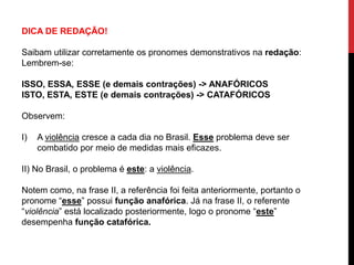 DICA DE REDAÇÃO!
Saibam utilizar corretamente os pronomes demonstrativos na redação:
Lembrem-se:
ISSO, ESSA, ESSE (e demais contrações) -> ANAFÓRICOS
ISTO, ESTA, ESTE (e demais contrações) -> CATAFÓRICOS
Observem:
I) A violência cresce a cada dia no Brasil. Esse problema deve ser
combatido por meio de medidas mais eficazes.
II) No Brasil, o problema é este: a violência.
Notem como, na frase II, a referência foi feita anteriormente, portanto o
pronome “esse” possui função anafórica. Já na frase II, o referente
“violência” está localizado posteriormente, logo o pronome “este”
desempenha função catafórica.
 