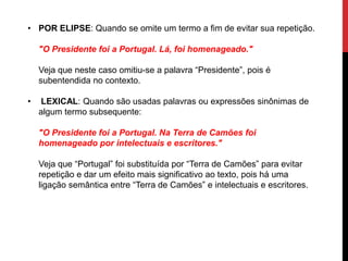 • POR ELIPSE: Quando se omite um termo a fim de evitar sua repetição.
"O Presidente foi a Portugal. Lá, foi homenageado."
Veja que neste caso omitiu-se a palavra “Presidente”, pois é
subentendida no contexto.
• LEXICAL: Quando são usadas palavras ou expressões sinônimas de
algum termo subsequente:
"O Presidente foi a Portugal. Na Terra de Camões foi
homenageado por intelectuais e escritores."
Veja que “Portugal” foi substituída por “Terra de Camões” para evitar
repetição e dar um efeito mais significativo ao texto, pois há uma
ligação semântica entre “Terra de Camões” e intelectuais e escritores.
 