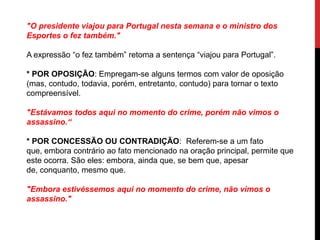 "O presidente viajou para Portugal nesta semana e o ministro dos
Esportes o fez também."
A expressão “o fez também” retoma a sentença “viajou para Portugal”.
* POR OPOSIÇÃO: Empregam-se alguns termos com valor de oposição
(mas, contudo, todavia, porém, entretanto, contudo) para tornar o texto
compreensível.
"Estávamos todos aqui no momento do crime, porém não vimos o
assassino.“
* POR CONCESSÃO OU CONTRADIÇÃO: Referem-se a um fato
que, embora contrário ao fato mencionado na oração principal, permite que
este ocorra. São eles: embora, ainda que, se bem que, apesar
de, conquanto, mesmo que.
"Embora estivéssemos aqui no momento do crime, não vimos o
assassino."
 