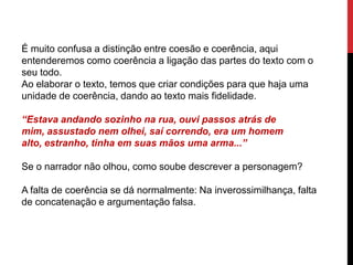 É muito confusa a distinção entre coesão e coerência, aqui
entenderemos como coerência a ligação das partes do texto com o
seu todo.
Ao elaborar o texto, temos que criar condições para que haja uma
unidade de coerência, dando ao texto mais fidelidade.
“Estava andando sozinho na rua, ouvi passos atrás de
mim, assustado nem olhei, saí correndo, era um homem
alto, estranho, tinha em suas mãos uma arma...”
Se o narrador não olhou, como soube descrever a personagem?
A falta de coerência se dá normalmente: Na inverossimilhança, falta
de concatenação e argumentação falsa.
 