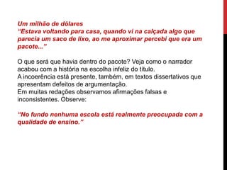 Um milhão de dólares
“Estava voltando para casa, quando vi na calçada algo que
parecia um saco de lixo, ao me aproximar percebi que era um
pacote...”
O que será que havia dentro do pacote? Veja como o narrador
acabou com a história na escolha infeliz do título.
A incoerência está presente, também, em textos dissertativos que
apresentam defeitos de argumentação.
Em muitas redações observamos afirmações falsas e
inconsistentes. Observe:
“No fundo nenhuma escola está realmente preocupada com a
qualidade de ensino.”
 