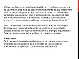 “Estava assistindo ao debate na televisão dos candidatos ao governo
de São Paulo, eles mais se acusavam moralmente do que mostravam
suas propostas de governo, em um certo momento do debate dois
candidatos quase partem para a agressão física. Dessa forma, isso
nos leva a concluir que o homem não consegue conciliar ideias
opostas é por isso que o mundo vive em guerras frequentemente.”
Note que nos dois primeiros exemplos as informações são amplas
demais e sem nenhum fundamento. Já no terceiro, a conclusão
apresentada não tem ligação nenhuma com o exemplo argumentado.
Esses exemplos caracterizam a falta de coerência do texto.
Finalizando:
Tanto os mecanismos de coesão como os de coerência devem ser
empregados com cuidado, pois a unidade do texto depende
praticamente da aplicação correta desses mecanismos.
 