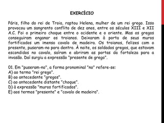 EXERCÍCIO
Páris, filho do rei de Troia, raptou Helena, mulher de um rei grego. Isso
provocou um sangrento conflito de dez anos, entre os séculos XIII e XII
A.C. Foi o primeiro choque entre o ocidente e o oriente. Mas os gregos
conseguiram enganar os troianos. Deixaram à porta de seus muros
fortificados um imenso cavalo de madeira. Os troianos, felizes com o
presente, puseram-no para dentro. À noite, os soldados gregos, que estavam
escondidos no cavalo, saíram e abriram as portas da fortaleza para a
invasão. Daí surgiu a expressão "presente de grego".
01. Em "puseram-no", a forma pronominal "no" refere-se:
A) ao termo "rei grego".
B) ao antecedente "gregos".
C) ao antecedente distante "choque".
D) à expressão "muros fortificados".
E) aos termos "presente" e "cavalo de madeira".
 