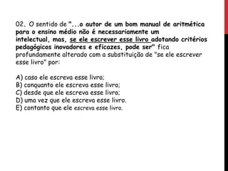02. O sentido de "...o autor de um bom manual de aritmética
para o ensino médio não é necessariamente um
intelectual, mas, se ele escrever esse livro adotando critérios
pedagógicos inovadores e eficazes, pode ser" fica
profundamente alterado com a substituição de "se ele escrever
esse livro" por:
A) caso ele escreva esse livro;
B) conquanto ele escreva esse livro;
C) desde que ele escreva esse livro;
D) uma vez que ele escreva esse livro.
E) contanto que ele escreva esse livro.
 