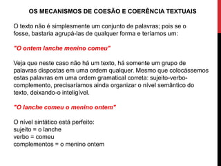 OS MECANISMOS DE COESÃO E COERÊNCIA TEXTUAIS
O texto não é simplesmente um conjunto de palavras; pois se o
fosse, bastaria agrupá-las de qualquer forma e teríamos um:
"O ontem lanche menino comeu"
Veja que neste caso não há um texto, há somente um grupo de
palavras dispostas em uma ordem qualquer. Mesmo que colocássemos
estas palavras em uma ordem gramatical correta: sujeito-verbo-
complemento, precisaríamos ainda organizar o nível semântico do
texto, deixando-o inteligível.
"O lanche comeu o menino ontem"
O nível sintático está perfeito:
sujeito = o lanche
verbo = comeu
complementos = o menino ontem
 