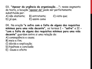 03. "Apesar da urgência da organização..."; nesse segmento
do texto, a locução "apesar de" pode ser perfeitamente
substituída por:
A) não obstante; B) entretanto; C) visto que;
D) já que. E) assim como
04. Na oração "e sofre com a falta de alguns dos requisitos
mínimos para uma vida decente", os termos I - "sofre" e II -
"com a falta de alguns dos requisitos mínimos para uma vida
decente" guardam entre si uma relação de:
A) consequência e causa;
B) meio e fim;
C) dúvida e explicação;
D) hipótese e conclusão
E) Causa e efeito
 