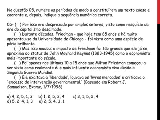 Na questão 05, numere os períodos de modo a constituírem um texto coeso e
coerente e, depois, indique a sequência numérica correta.
05- ( ) Por isso era desprezado por amplos setores, visto como resquício da
era do capitalismo desalmado.
( ) Durante décadas, Friedman - que hoje tem 85 anos e há muito
aposentou-se da Universidade de Chicago - foi visto como uma espécie de
pária brilhante.
( ) Mas isso mudou; o impacto de Friedman foi tão grande que ele já se
aproxima do status de John Maynard Keynes (1883-1945) como o economista
mais importante do século.
( ) Foi apenas nos últimos 10 a 15 anos que Milton Friedman começou a
ser visto como realmente é: o mais influente economista vivo desde a
Segunda Guerra Mundial.
( ) Ele exaltava a ‘liberdade’, louvava os ‘livres mercados’ e criticava o
'excesso de intervenção governamental.' (Baseado em Robert J.
Samuelson, Exame, 1/7/1998)
a) 4, 2, 5, 1, 3 b) 1, 2, 5, 3, 4 c) 3, 1, 5, 2, 4
d) 5, 2, 4, 1, 3 e) 2, 5, 4, 3, 1
 