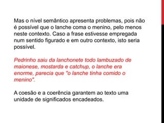 Mas o nível semântico apresenta problemas, pois não
é possível que o lanche coma o menino, pelo menos
neste contexto. Caso a frase estivesse empregada
num sentido figurado e em outro contexto, isto seria
possível.
Pedrinho saiu da lanchonete todo lambuzado de
maionese, mostarda e catchup, o lanche era
enorme, parecia que "o lanche tinha comido o
menino".
A coesão e a coerência garantem ao texto uma
unidade de significados encadeados.
 