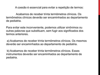 A coesão é essencial para evitar a repetição de termos:
Acabamos de receber trinta termômetros clínicos. Os
termômetros clínicos deverão ser encaminhados ao departamento
de pediatria.
Para evitar este inconveniente, podemos utilizar sinônimos ou
outras palavras que substituam, sem fugir aos significados dos
termos anteriores.
a) Acabamos de receber trinta termômetros clínicos. Os mesmos
deverão ser encaminhados ao departamento de pediatria.
b) Acabamos de receber trinta termômetros clínicos. Esses
instrumentos deverão ser encaminhados ao departamento de
pediatria.
 