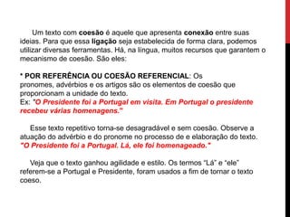 Um texto com coesão é aquele que apresenta conexão entre suas
ideias. Para que essa ligação seja estabelecida de forma clara, podemos
utilizar diversas ferramentas. Há, na língua, muitos recursos que garantem o
mecanismo de coesão. São eles:
* POR REFERÊNCIA OU COESÃO REFERENCIAL: Os
pronomes, advérbios e os artigos são os elementos de coesão que
proporcionam a unidade do texto.
Ex: "O Presidente foi a Portugal em visita. Em Portugal o presidente
recebeu várias homenagens."
Esse texto repetitivo torna-se desagradável e sem coesão. Observe a
atuação do advérbio e do pronome no processo de e elaboração do texto.
"O Presidente foi a Portugal. Lá, ele foi homenageado."
Veja que o texto ganhou agilidade e estilo. Os termos “Lá” e “ele”
referem-se a Portugal e Presidente, foram usados a fim de tornar o texto
coeso.
 