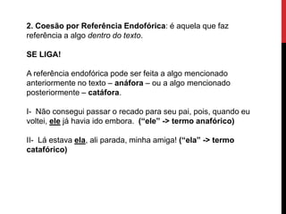 2. Coesão por Referência Endofórica: é aquela que faz
referência a algo dentro do texto.
SE LIGA!
A referência endofórica pode ser feita a algo mencionado
anteriormente no texto – anáfora – ou a algo mencionado
posteriormente – catáfora.
I- Não consegui passar o recado para seu pai, pois, quando eu
voltei, ele já havia ido embora. (“ele” -> termo anafórico)
II- Lá estava ela, ali parada, minha amiga! (“ela” -> termo
catafórico)
 