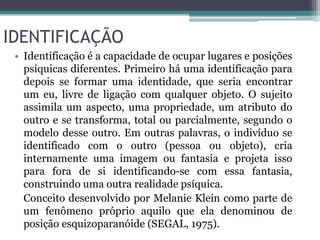 IDENTIFICAÇÃO 
• Identificação é a capacidade de ocupar lugares e posições 
psíquicas diferentes. Primeiro há uma identificação para 
depois se formar uma identidade, que seria encontrar 
um eu, livre de ligação com qualquer objeto. O sujeito 
assimila um aspecto, uma propriedade, um atributo do 
outro e se transforma, total ou parcialmente, segundo o 
modelo desse outro. Em outras palavras, o indivíduo se 
identificado com o outro (pessoa ou objeto), cria 
internamente uma imagem ou fantasia e projeta isso 
para fora de si identificando-se com essa fantasia, 
construindo uma outra realidade psíquica. 
Conceito desenvolvido por Melanie Klein como parte de 
um fenômeno próprio aquilo que ela denominou de 
posição esquizoparanóide (SEGAL, 1975). 
 