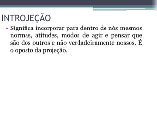 INTROJEÇÃO 
• Significa incorporar para dentro de nós mesmos 
normas, atitudes, modos de agir e pensar que 
são dos outros e não verdadeiramente nossos. É 
o oposto da projeção. 
 