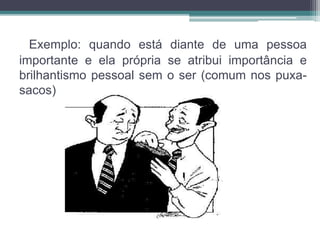 Exemplo: quando está diante de uma pessoa 
importante e ela própria se atribui importância e 
brilhantismo pessoal sem o ser (comum nos puxa-sacos) 
 