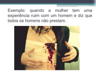 Exemplo: quando a mulher tem uma 
experiência ruim com um homem e diz que 
todos os homens não prestam. 
 