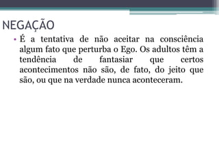 NEGAÇÃO 
• É a tentativa de não aceitar na consciência 
algum fato que perturba o Ego. Os adultos têm a 
tendência de fantasiar que certos 
acontecimentos não são, de fato, do jeito que 
são, ou que na verdade nunca aconteceram. 
 