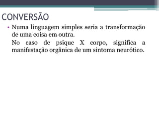 CONVERSÃO 
• Numa linguagem simples seria a transformação 
de uma coisa em outra. 
No caso de psique X corpo, significa a 
manifestação orgânica de um sintoma neurótico. 
 