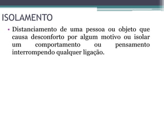 ISOLAMENTO 
• Distanciamento de uma pessoa ou objeto que 
causa desconforto por algum motivo ou isolar 
um comportamento ou pensamento 
interrompendo qualquer ligação. 
 