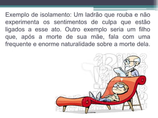 Exemplo de isolamento: Um ladrão que rouba e não 
experimenta os sentimentos de culpa que estão 
ligados a esse ato. Outro exemplo seria um filho 
que, após a morte de sua mãe, fala com uma 
frequente e enorme naturalidade sobre a morte dela. 
 