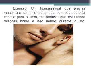 Exemplo: Um homossexual que precisa 
manter o casamento e que, quando procurado pela 
esposa para o sexo, ele fantasia que esta tendo 
relações homo e não hétero durante o ato. 
 