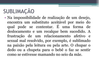 SUBLIMAÇÃO 
• Na impossibilidade de realização de um desejo, 
encontra um substituto aceitável por meio do 
qual pode se contentar. É uma forma de 
deslocamento e um recalque bem sucedido. A 
frustração de um relacionamento afetivo e 
sexual mal resolvido, por exemplo, é sublimado 
na paixão pela leitura ou pela arte. O chupar o 
dedo ou a chupeta para o bebê o faz se sentir 
como se estivesse mamando no seio da mãe. 
 